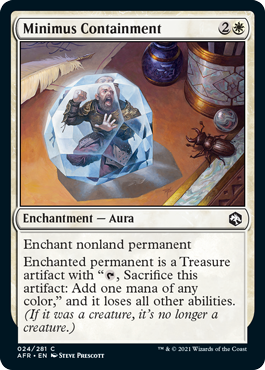 Minimus Containment
 Enchant nonland permanent
Enchanted permanent is a Treasure artifact with "{T}, Sacrifice this artifact: Add one mana of any color," and it loses all other abilities. (If it was a creature, it's no longer a creature.)